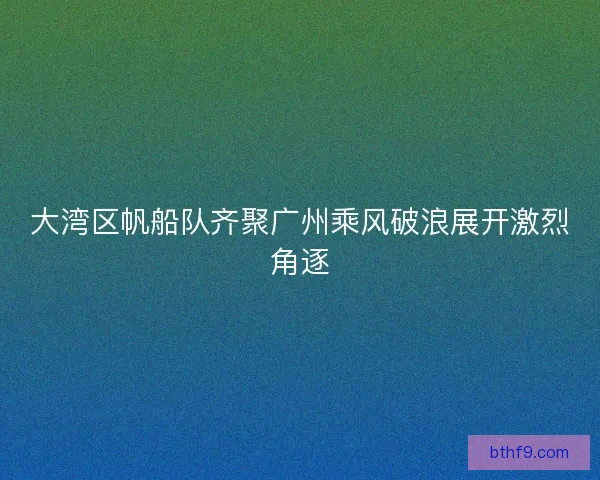 大湾区帆船队齐聚广州乘风破浪展开激烈角逐