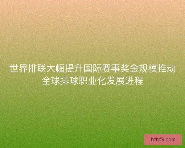 世界排联大幅提升国际赛事奖金规模推动全球排球职业化发展进程