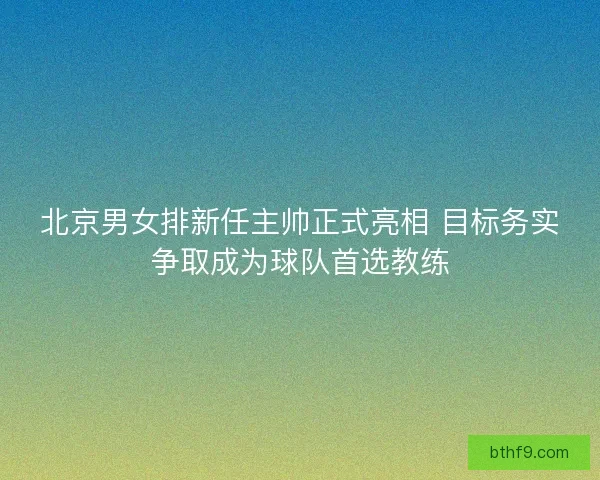 北京男女排新任主帅正式亮相 目标务实争取成为球队首选教练