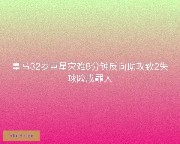 皇马32岁巨星灾难8分钟反向助攻致2失球险成罪人